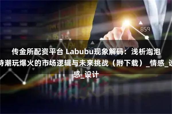 传金所配资平台 Labubu现象解码：浅析泡泡玛特潮玩爆火的市场逻辑与未来挑战（附下载）_情感_设计