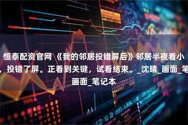 恒泰配资官网 《我的邻居投错屏后》邻居半夜看小电影，投错了屏。正看到关键，试看结束。_沈晴_画面_笔记本