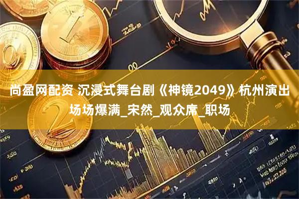 尚盈网配资 沉浸式舞台剧《神镜2049》杭州演出场场爆满_宋然_观众席_职场