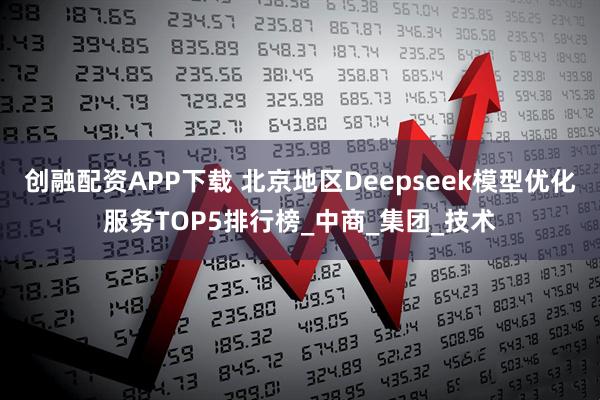 创融配资APP下载 北京地区Deepseek模型优化服务TOP5排行榜_中商_集团_技术