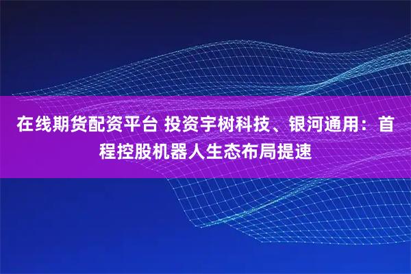 在线期货配资平台 投资宇树科技、银河通用：首程控股机器人生态布局提速