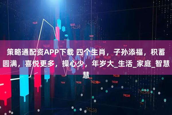 策略通配资APP下载 四个生肖，子孙添福，积蓄圆满，喜悦更多，操心少，年岁大_生活_家庭_智慧