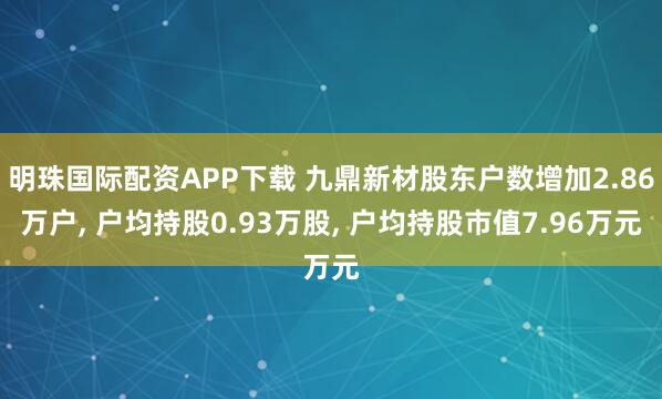 明珠国际配资APP下载 九鼎新材股东户数增加2.86万户, 户均持股0.93万股, 户均持股市值7.96万元