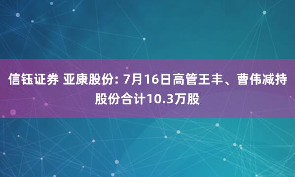 信钰证券 亚康股份: 7月16日高管王丰、曹伟减持股份合计10.3万股
