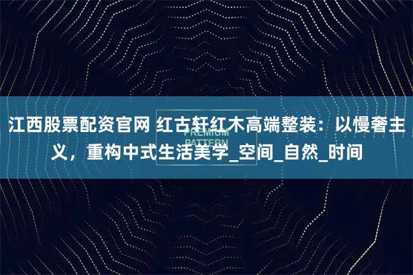 江西股票配资官网 红古轩红木高端整装：以慢奢主义，重构中式生活美学_空间_自然_时间