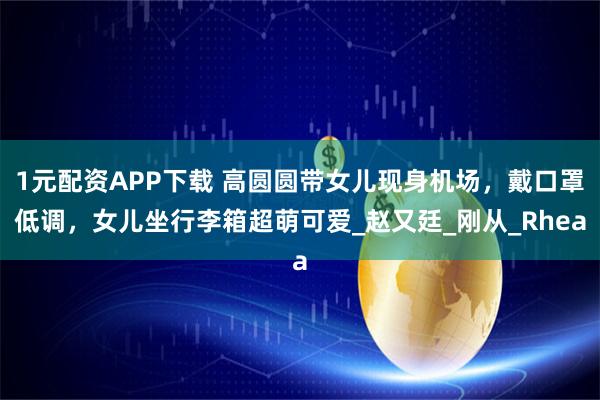 1元配资APP下载 高圆圆带女儿现身机场，戴口罩低调，女儿坐行李箱超萌可爱_赵又廷_刚从_Rhea