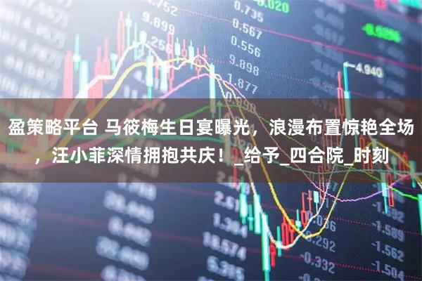 盈策略平台 马筱梅生日宴曝光，浪漫布置惊艳全场，汪小菲深情拥抱共庆！_给予_四合院_时刻