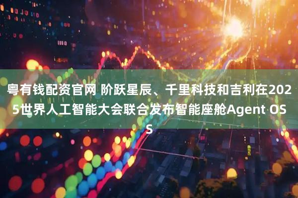 粤有钱配资官网 阶跃星辰、千里科技和吉利在2025世界人工智能大会联合发布智能座舱Agent OS