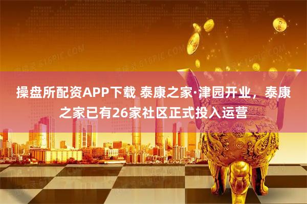 操盘所配资APP下载 泰康之家·津园开业，泰康之家已有26家社区正式投入运营