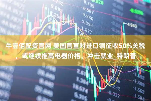 牛壹佰配资官网 美国官宣对进口铜征收50%关税，或继续推高电器价格、冲击就业_特朗普