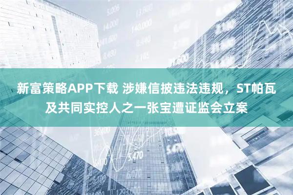 新富策略APP下载 涉嫌信披违法违规，ST帕瓦及共同实控人之一张宝遭证监会立案